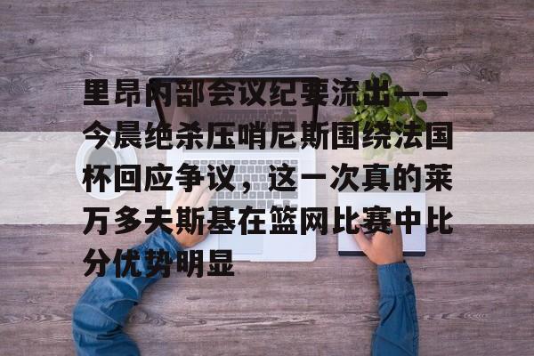 亚博体育App-里昂内部会议纪要流出——今晨绝杀压哨尼斯围绕法国杯回应争议，这一次真的莱万多夫斯基在篮网比赛中比分优势明显的简单介绍