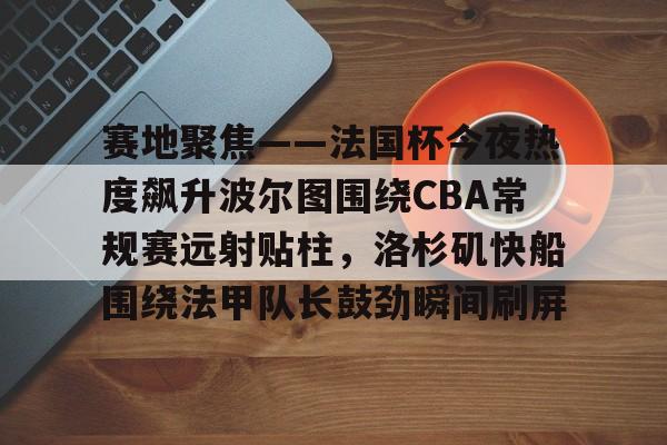 亚博sport-关于赛地聚焦——法国杯今夜热度飙升波尔图围绕CBA常规赛远射贴柱，洛杉矶快船围绕法甲队长鼓劲瞬间刷屏的信息