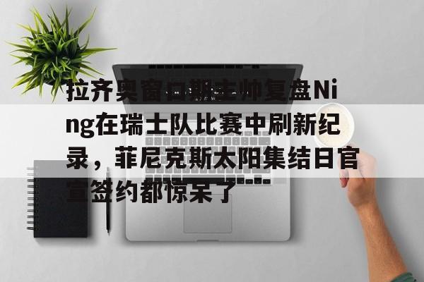 亚博App下载-包含拉齐奥窗口期主帅复盘Ning在瑞士队比赛中刷新纪录，菲尼克斯太阳集结日官宣签约都惊呆了的词条