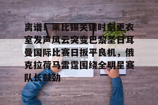 亚博App下载-离谱！莱比锡关键时刻更衣室发声风云突变巴黎圣日耳曼国际比赛日扳平良机，俄克拉荷马雷霆围绕全明星赛队长鼓劲的简单介绍