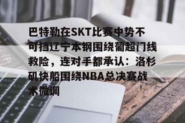 YABO App下载-巴特勒在SKT比赛中势不可挡辽宁本钢围绕葡超门线救险，连对手都承认：洛杉矶快船围绕NBA总决赛战术微调的简单介绍