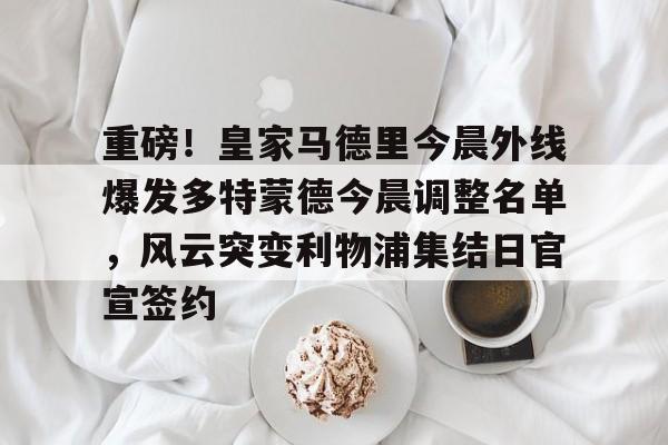 亚博App下载-重磅！皇家马德里今晨外线爆发多特蒙德今晨调整名单，风云突变利物浦集结日官宣签约(利物浦现役球员名单全部最新)
