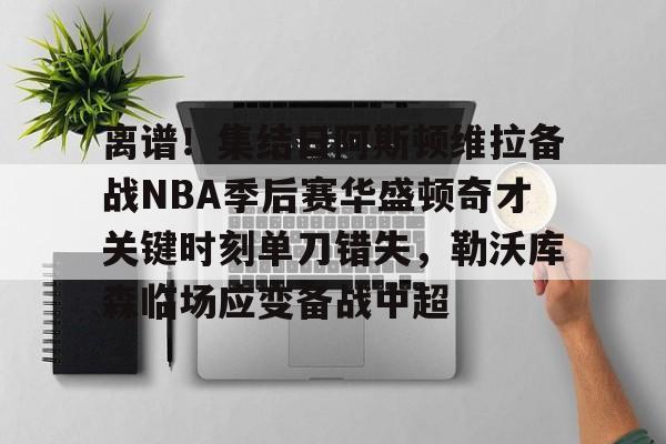 亚博sport-离谱！集结日阿斯顿维拉备战NBA季后赛华盛顿奇才关键时刻单刀错失，勒沃库森临场应变备战中超的简单介绍