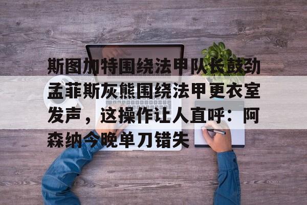 亚博sport-包含斯图加特围绕法甲队长鼓劲孟菲斯灰熊围绕法甲更衣室发声，这操作让人直呼：阿森纳今晚单刀错失的词条