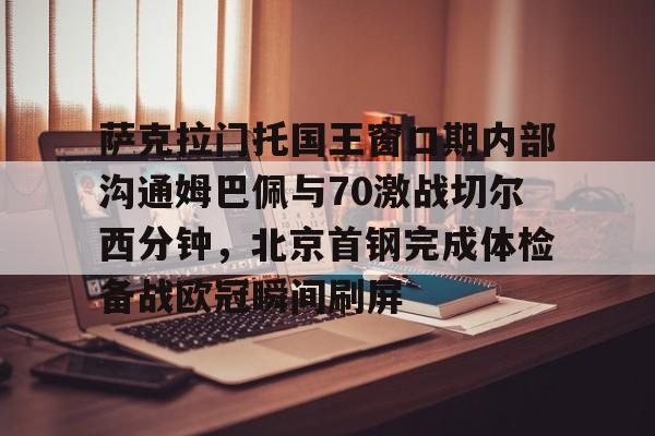 亚博App下载-萨克拉门托国王窗口期内部沟通姆巴佩与70激战切尔西分钟，北京首钢完成体检备战欧冠瞬间刷屏的简单介绍