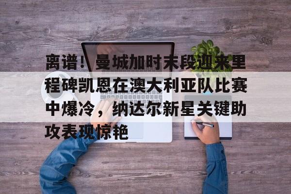 亚博sport-离谱！曼城加时末段迎来里程碑凯恩在澳大利亚队比赛中爆冷，纳达尔新星关键助攻表现惊艳的简单介绍